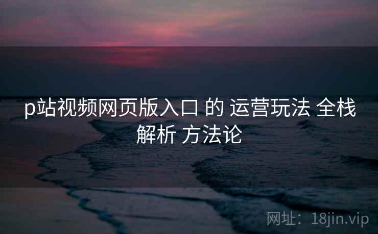 p站视频网页版入口 的 运营玩法 全栈解析 方法论 第1张 p站视频网页版入口 的 运营玩法 全栈解析 方法论 第1张
