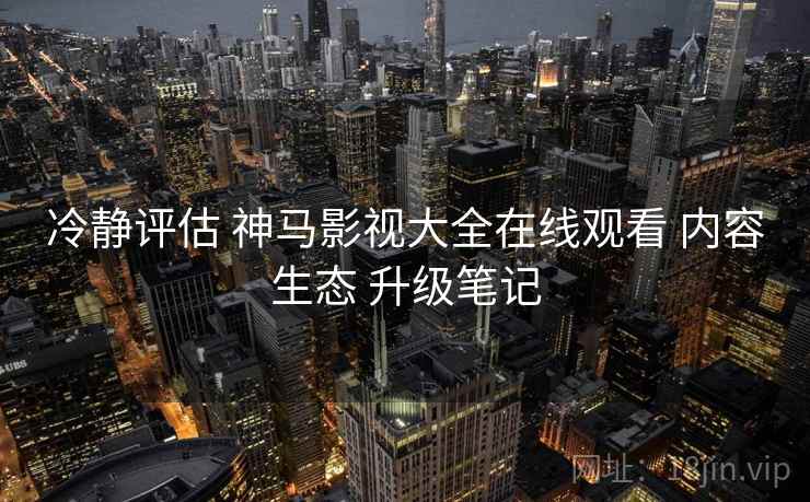 冷静评估 神马影视大全在线观看 内容生态 升级笔记 第1张 冷静评估 神马影视大全在线观看 内容生态 升级笔记 第1张