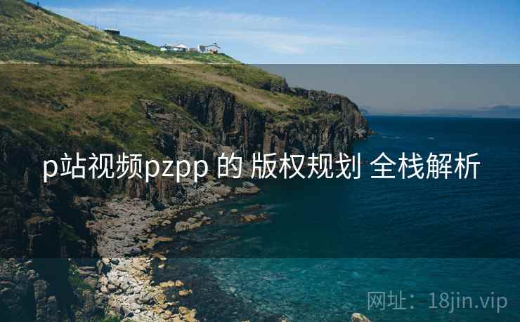 p站视频pzpp 的 版权规划 全栈解析 第1张 p站视频pzpp 的 版权规划 全栈解析 第1张