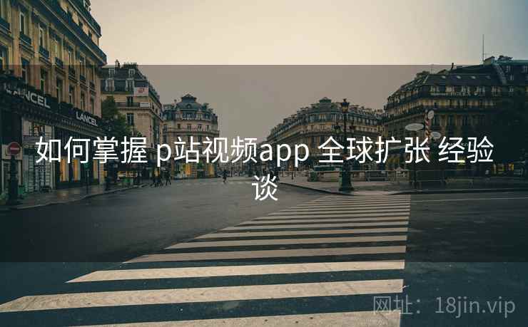 如何掌握 p站视频app 全球扩张 经验谈  第2张