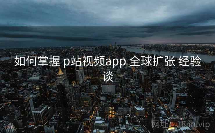 如何掌握 p站视频app 全球扩张 经验谈  第1张