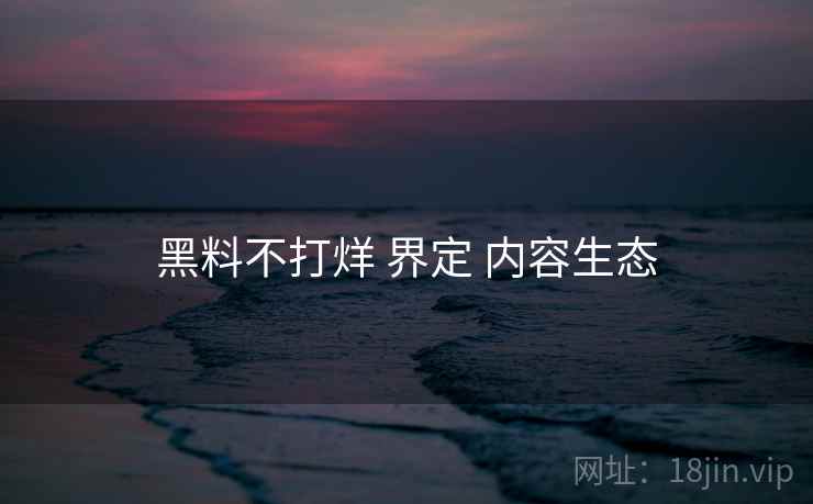 黑料不打烊 界定 内容生态 第2张 黑料不打烊 界定 内容生态 第2张